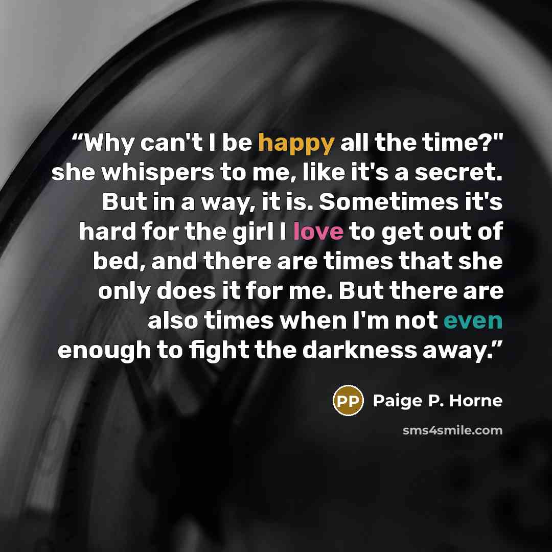 “Why can't I be happy all the time?" she whispers to me, like it's a secret. But in a way, it is. Sometimes it's hard for the girl I love to get out of bed, and there are times that she only does it for me. But there are also times when I'm not even enough to fight the darkness away.” quote by Paige P. Horne