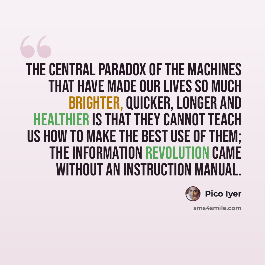 “The central paradox of the machines that have made our lives so much brighter, quicker, longer and healthier is that they cannot teach us how to make the best use of them; the information revolution came without an instruction manual.” quote by Pico Iyer