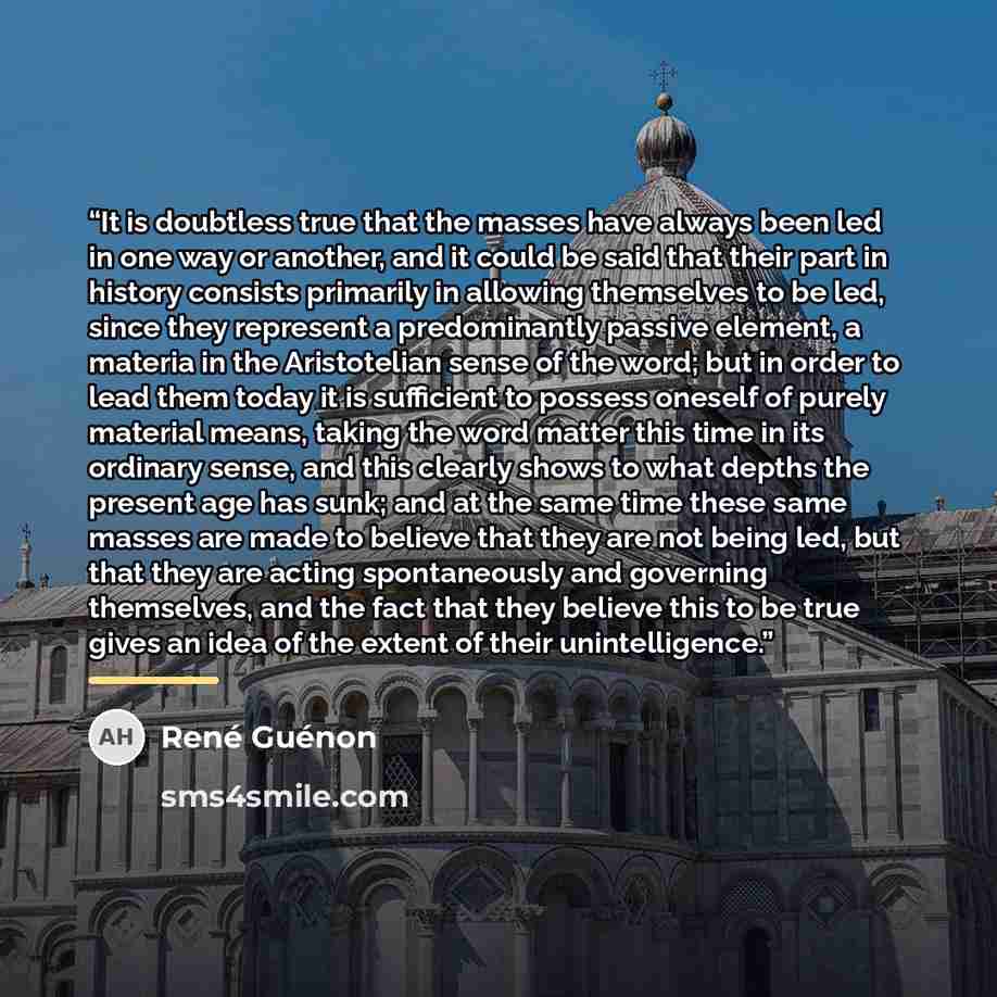 “It is doubtless true that the masses have always been led in one way or another, and it could be said that their part in history consists primarily in allowing themselves to be led, since they represent a predominantly passive element, a materia in the Aristotelian sense of the word; but in order…” quote by René Guénon