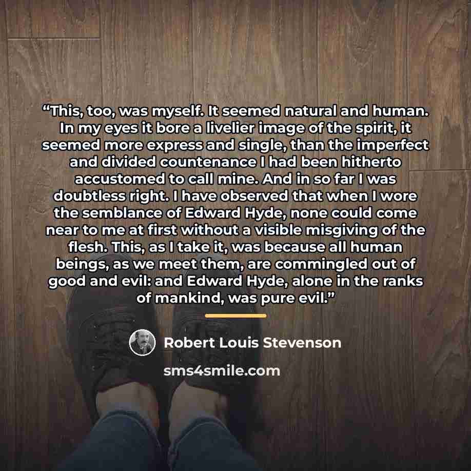 “This, too, was myself. It seemed natural and human. In my eyes it bore a livelier image of the spirit, it seemed more express and single, than the imperfect and divided countenance I had been hitherto accustomed to call mine. And in so far I was doubtless right. I have observed that when I wore…” quote by Robert Louis Stevenson
