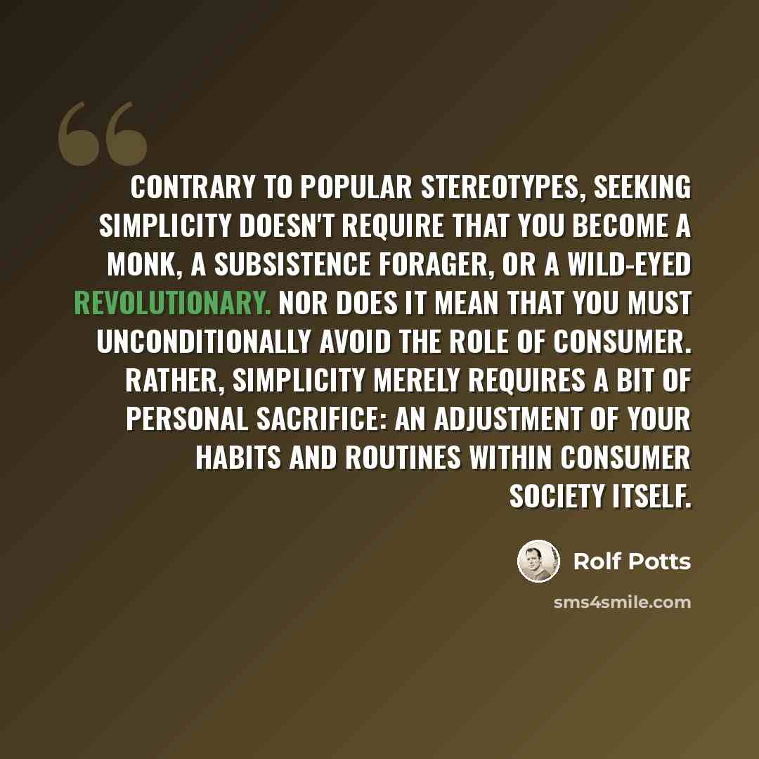“Contrary to popular stereotypes, seeking simplicity doesn't require that you become a monk, a subsistence forager, or a wild-eyed revolutionary. Nor does it mean that you must unconditionally avoid the role of consumer. Rather, simplicity merely requires a bit of personal sacrifice: an adjustment…” quote by Rolf Potts