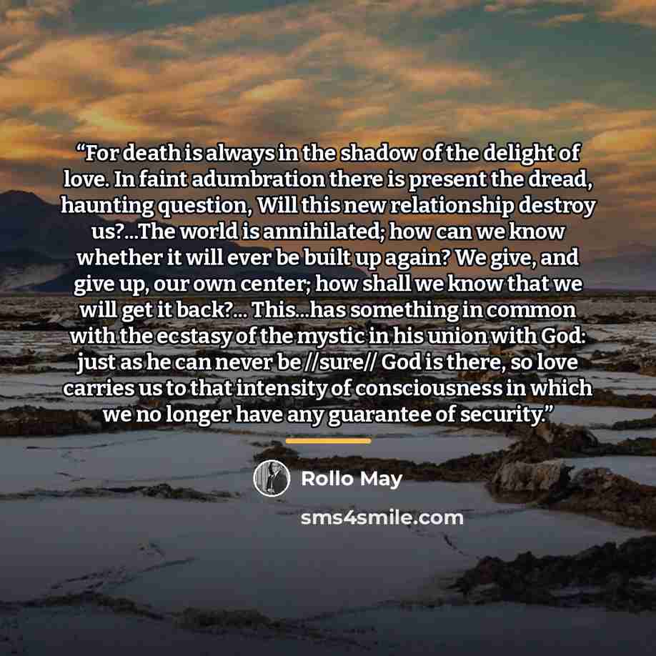 “For death is always in the shadow of the delight of love. In faint adumbration there is present the dread, haunting question, Will this new relationship destroy us?...The world is annihilated; how can we know whether it will ever be built up again? We give, and give up, our own center; how shall…” quote by Rollo May