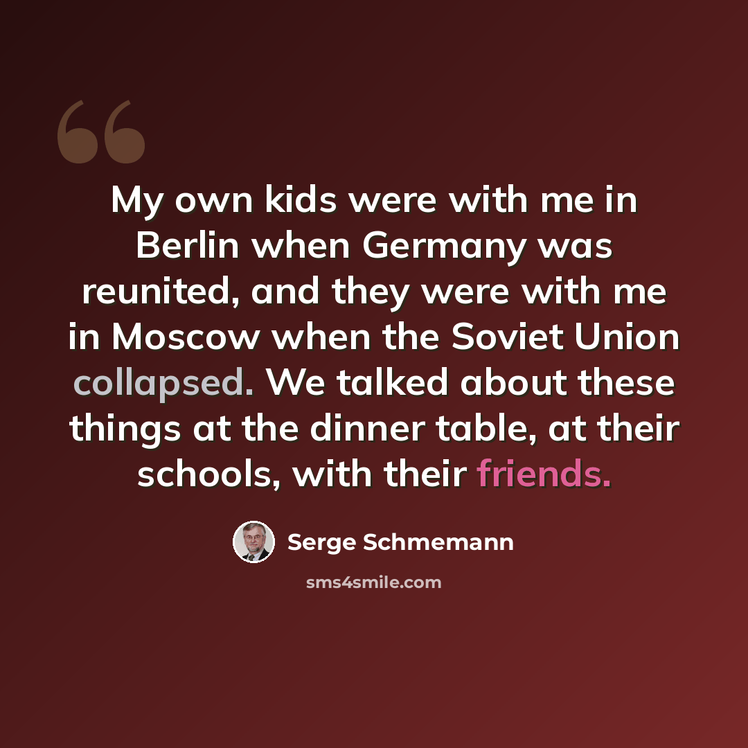 “My own kids were with me in Berlin when Germany was reunited, and they were with me in Moscow when the Soviet Union collapsed. We talked about these things at the dinner table, at their schools, with their friends.” quote by Serge Schmemann