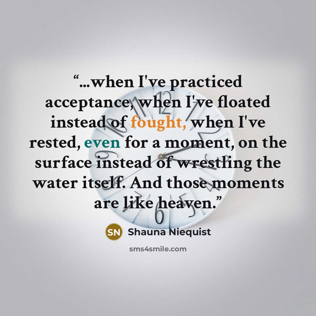 “...when I've practiced acceptance, when I've floated instead of fought, when I've rested, even for a moment, on the surface instead of wrestling the water itself. And those moments are like heaven.” quote by Shauna Niequist