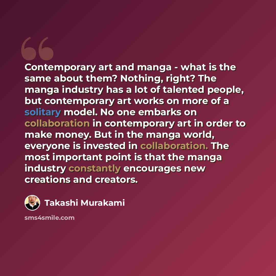 “Contemporary art and manga - what is the same about them? Nothing, right? The manga industry has a lot of talented people, but contemporary art works on more of a solitary model. No one embarks on collaboration in contemporary art in order to make money. But in the manga world, everyone is…” quote by Takashi Murakami