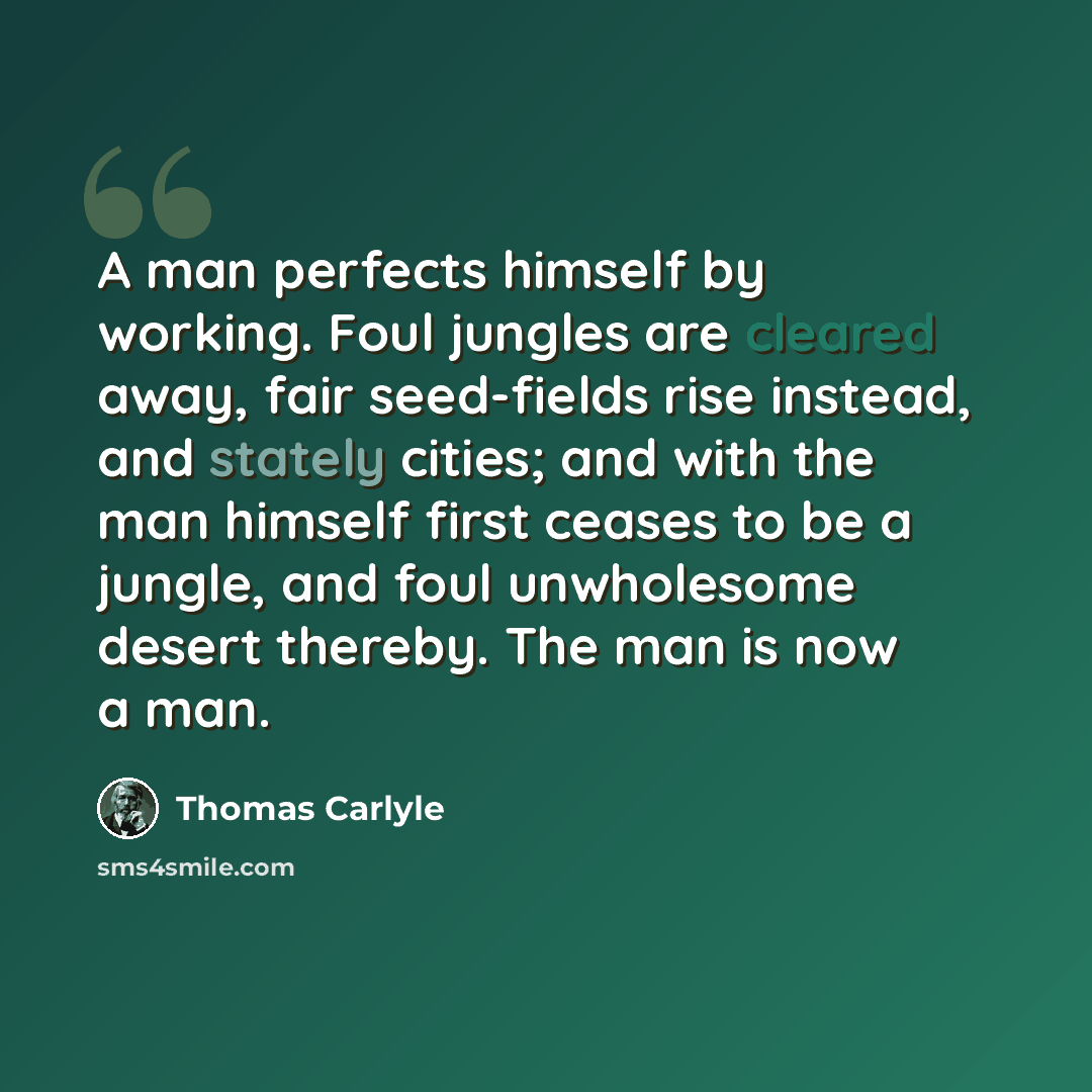 “A man perfects himself by working. Foul jungles are cleared away, fair seed-fields rise instead, and stately cities; and with the man himself first ceases to be a jungle, and foul unwholesome desert thereby. The man is now a man.” quote by Thomas Carlyle