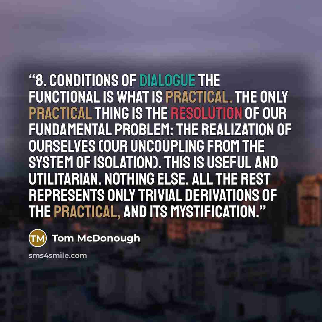 “8. Conditions of Dialogue The functional is what is practical. The only practical thing is the resolution of our fundamental problem: the realization of ourselves (our uncoupling from the system of isolation). This is useful and utilitarian. Nothing else. All the rest represents only trivial…” quote by Tom McDonough