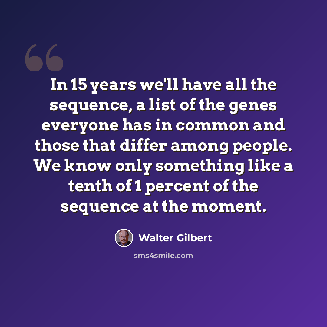 “In 15 years we'll have all the sequence, a list of the genes everyone has in common and those that differ among people. We know only something like a tenth of 1 percent of the sequence at the moment.” quote by Walter Gilbert