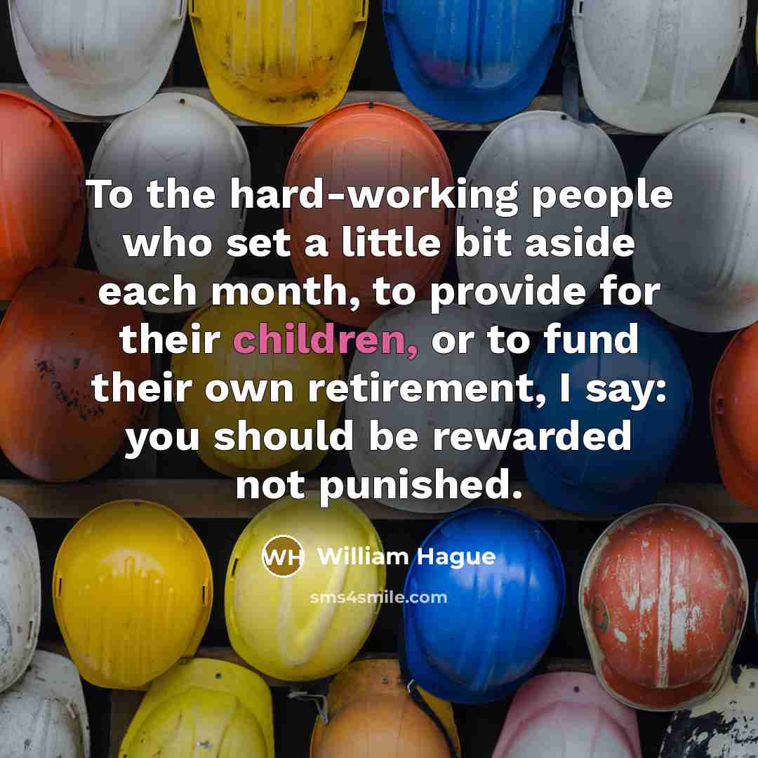 “To the hard-working people who set a little bit aside each month, to provide for their children, or to fund their own retirement, I say: you should be rewarded not punished.” quote by William Hague
