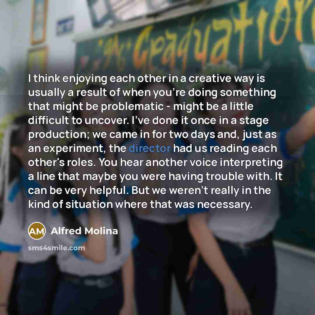 “I think enjoying each other in a creative way is usually a result of when you're doing something that might be problematic - might be a little difficult to uncover. I've done it once in a stage production; we came in for two days and, just as an experiment, the director had us reading each other's…” quote by Alfred Molina
