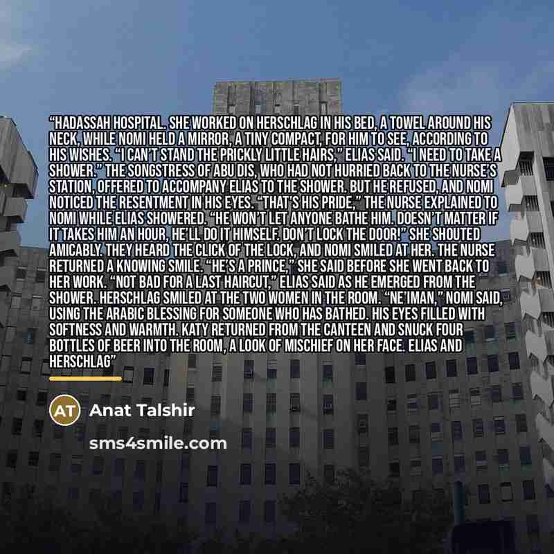 “Hadassah Hospital. She worked on Herschlag in his bed, a towel around his neck, while Nomi held a mirror, a tiny compact, for him to see, according to his wishes. “I can’t stand the prickly little hairs,” Elias said. “I need to take a shower.” The Songstress of Abu Dis, who had not hurried back to…” quote by Anat Talshir