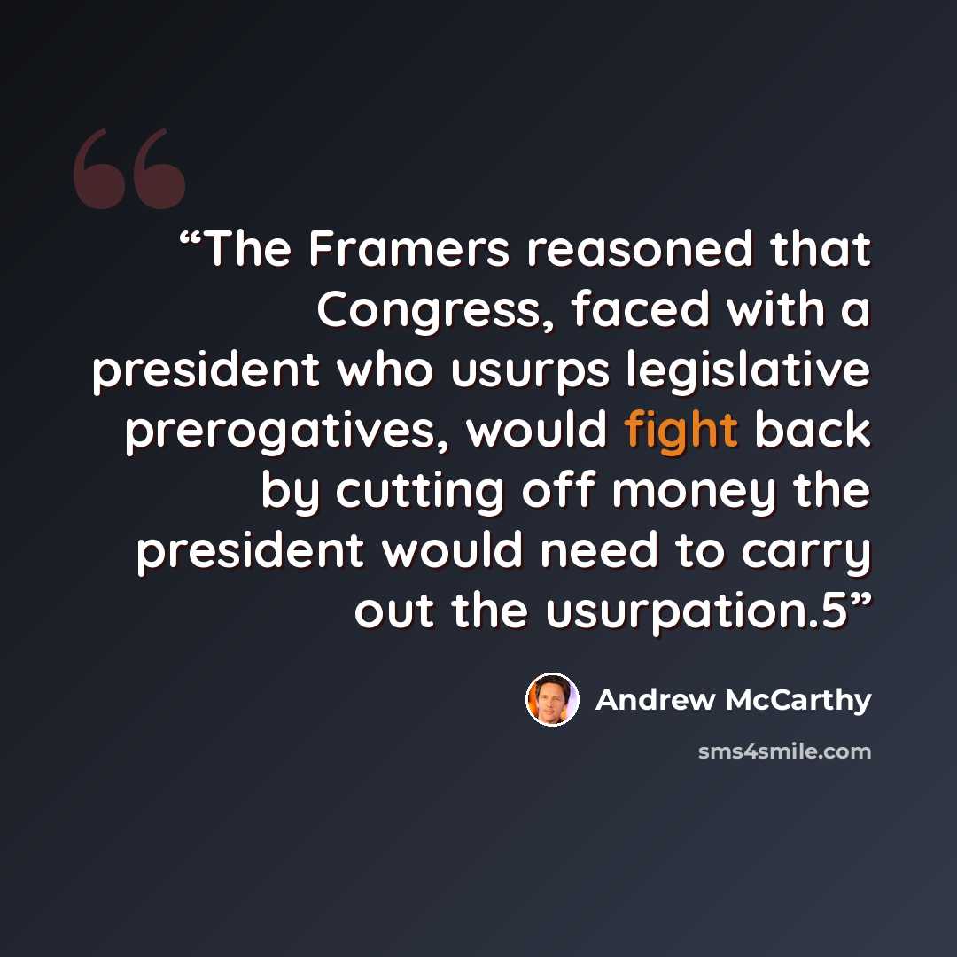 “The Framers reasoned that Congress, faced with a president who usurps legislative prerogatives, would fight back by cutting off money the president would need to carry out the usurpation.5” quote by Andrew McCarthy
