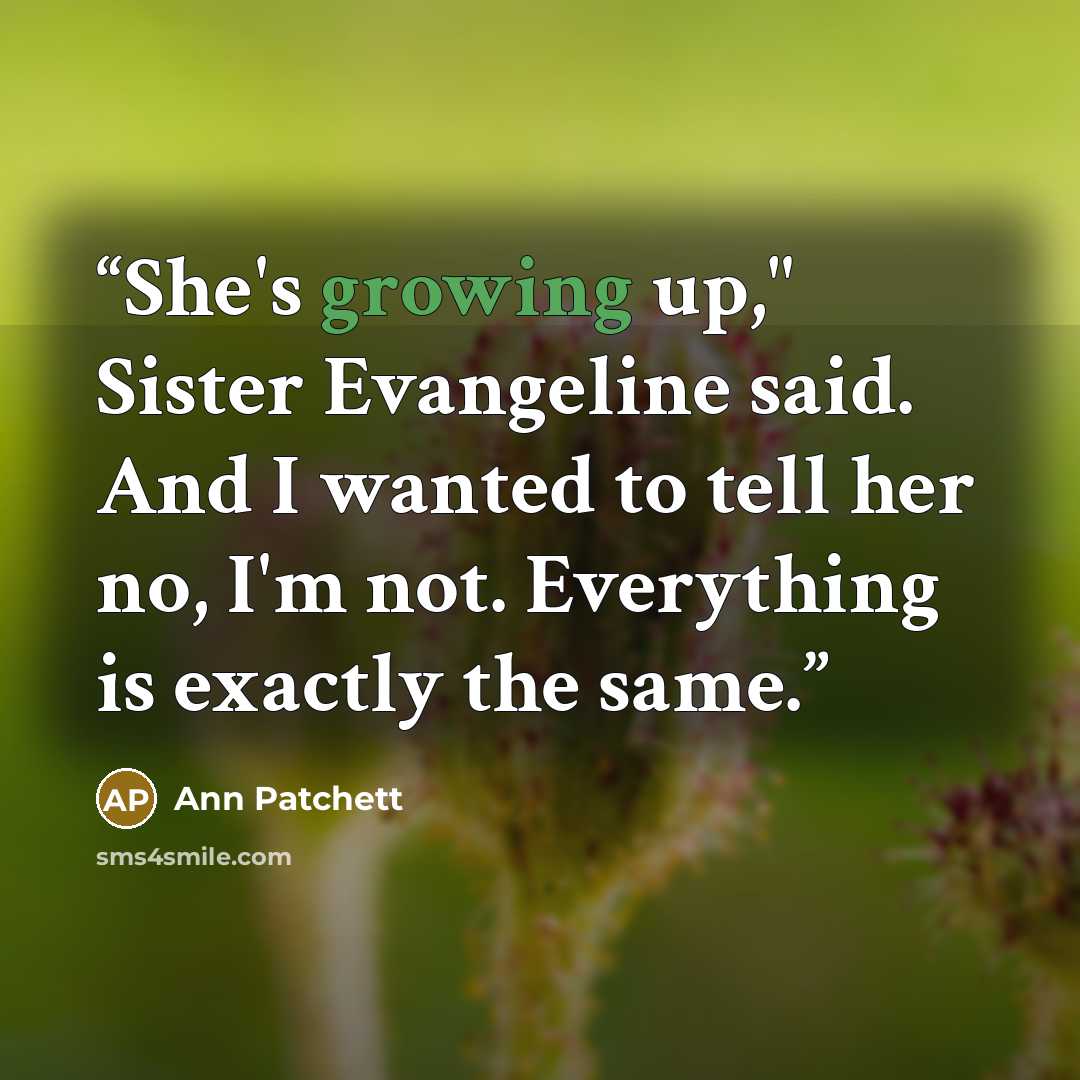 “She's growing up," Sister Evangeline said. And I wanted to tell her no, I'm not. Everything is exactly the same.” quote by Ann Patchett