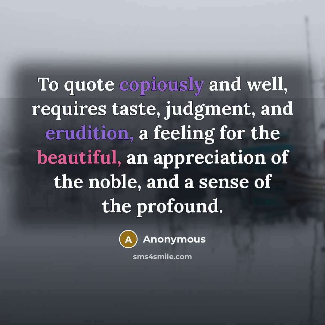 “To quote copiously and well, requires taste, judgment, and erudition, a feeling for the beautiful, an appreciation of the noble, and a sense of the profound.” quote by Anonymous