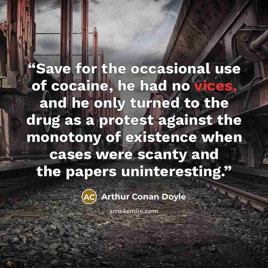 “Save for the occasional use of cocaine, he had no vices, and he only turned to the drug as a protest against the monotony of existence when cases were scanty and the papers uninteresting.” quote by Arthur Conan Doyle