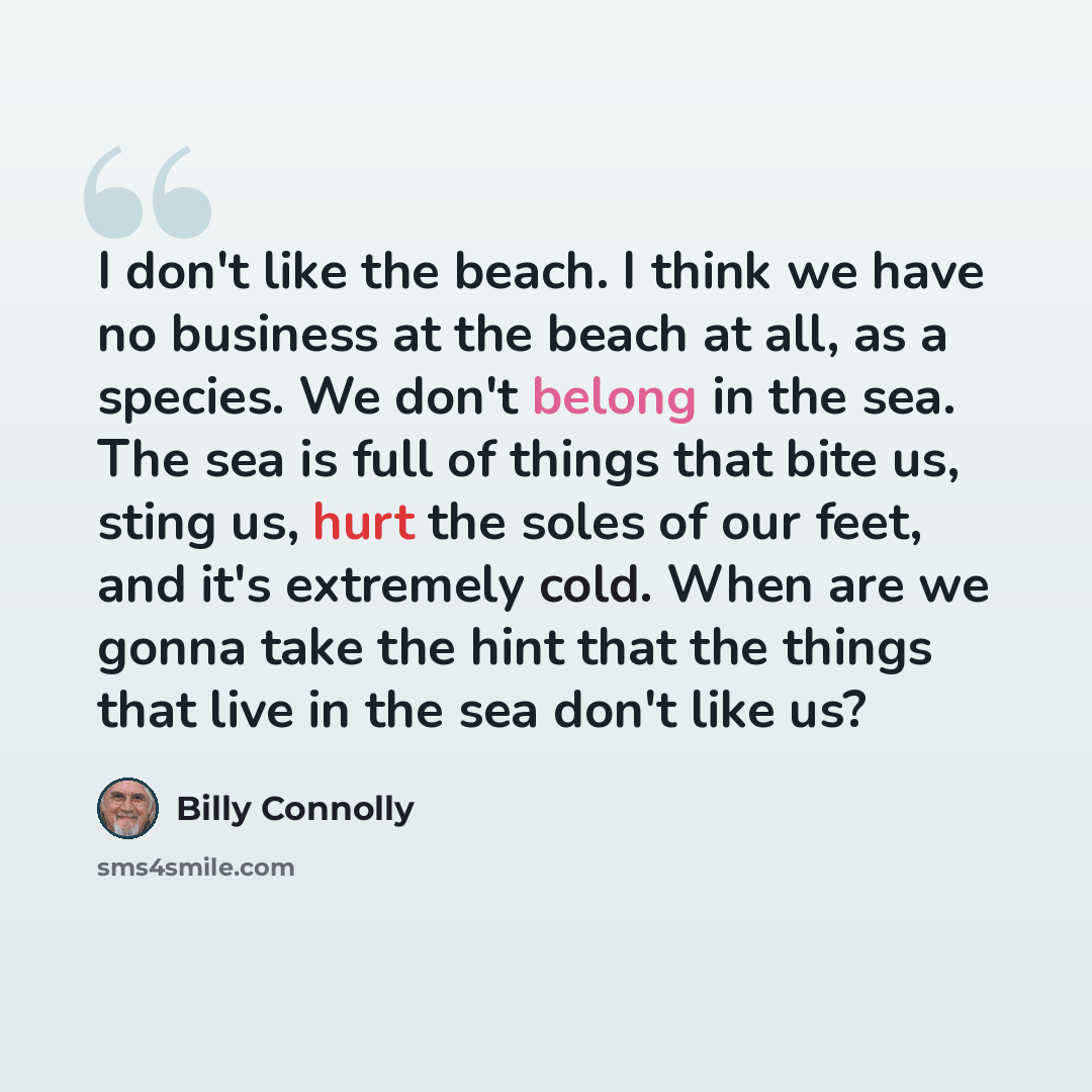 “I don't like the beach. I think we have no business at the beach at all, as a species. We don't belong in the sea. The sea is full of things that bite us, sting us, hurt the soles of our feet, and it's extremely cold. When are we gonna take the hint that the things that live in the sea don't like…” quote by Billy Connolly