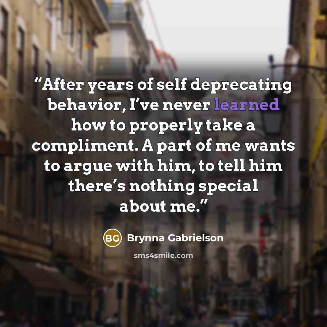 “After years of self deprecating behavior, I’ve never learned how to properly take a compliment. A part of me wants to argue with him, to tell him there’s nothing special about me.” quote by Brynna Gabrielson
