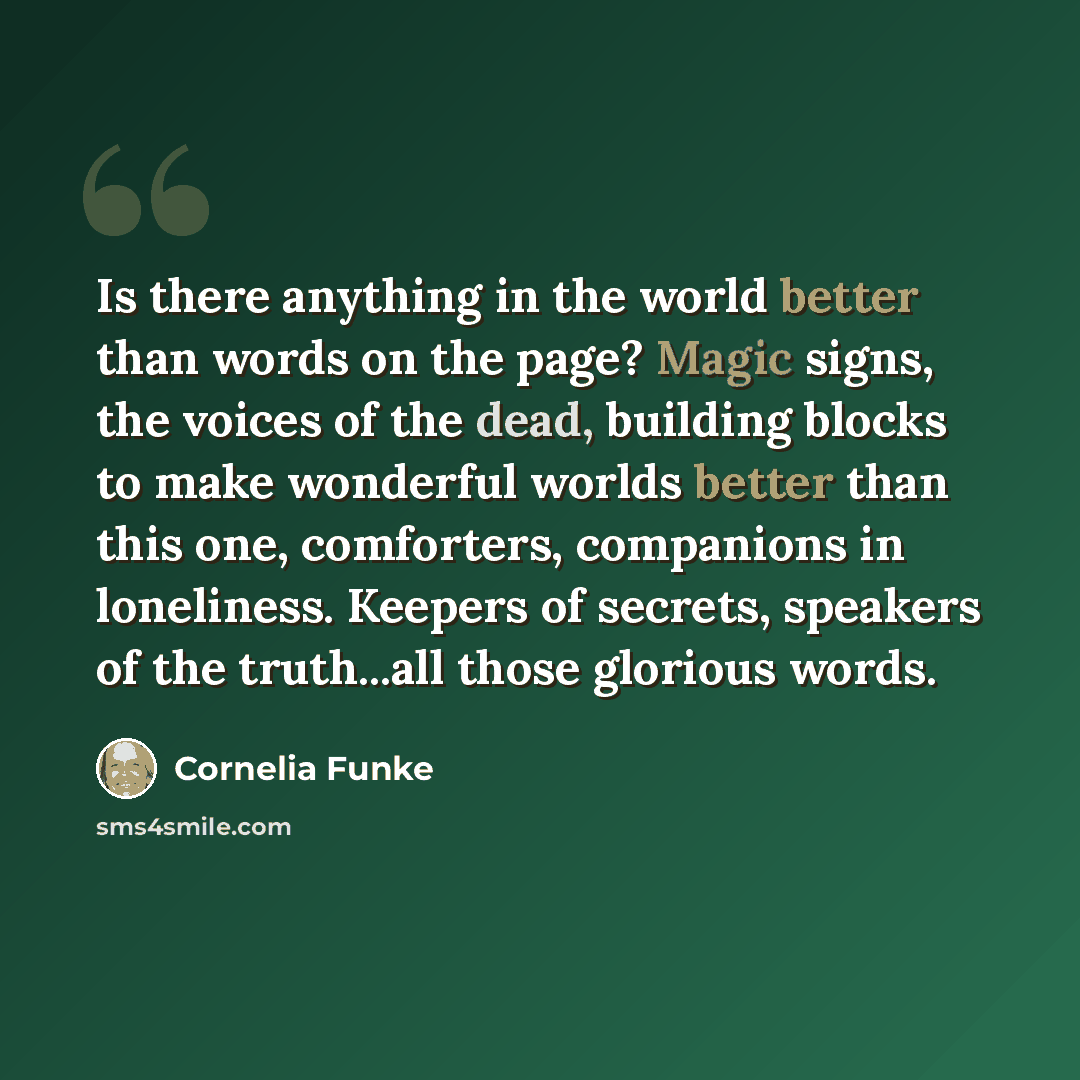 “Is there anything in the world better than words on the page? Magic signs, the voices of the dead, building blocks to make wonderful worlds better than this one, comforters, companions in loneliness. Keepers of secrets, speakers of the truth...all those glorious words.” quote by Cornelia Funke