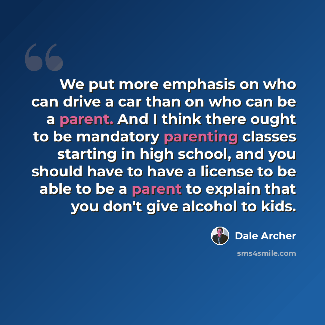 “We put more emphasis on who can drive a car than on who can be a parent. And I think there ought to be mandatory parenting classes starting in high school, and you should have to have a license to be able to be a parent to explain that you don't give alcohol to kids.” quote by Dale Archer