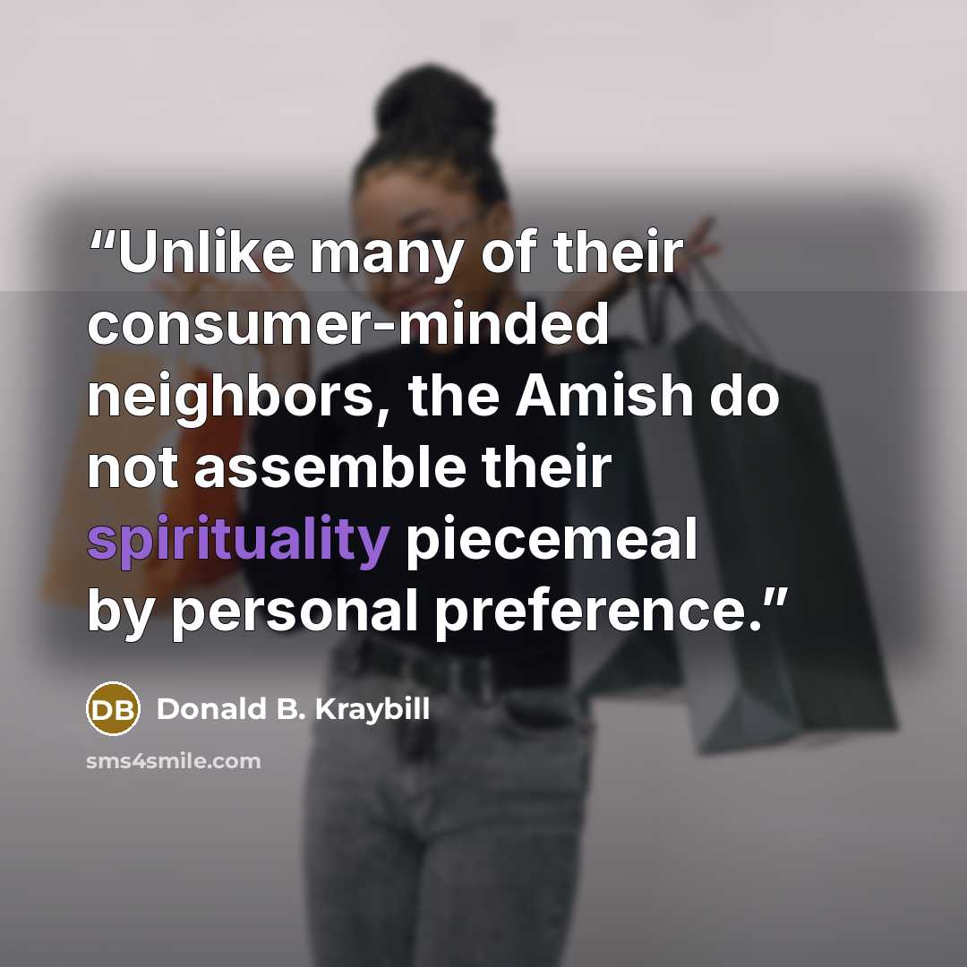 “Unlike many of their consumer-minded neighbors, the Amish do not assemble their spirituality piecemeal by personal preference.” quote by Donald B. Kraybill
