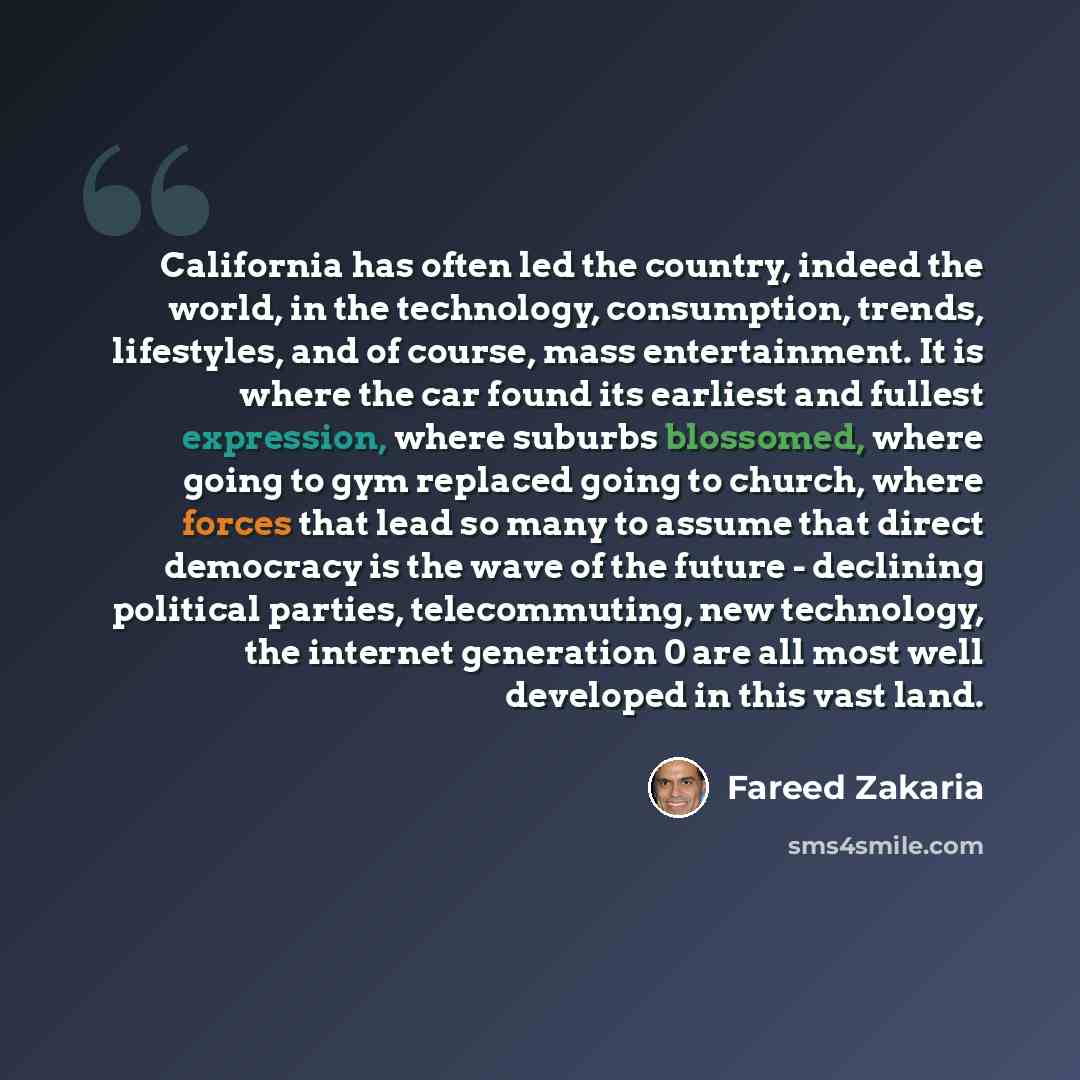 “California has often led the country, indeed the world, in the technology, consumption, trends, lifestyles, and of course, mass entertainment. It is where the car found its earliest and fullest expression, where suburbs blossomed, where going to gym replaced going to church, where forces that lead…” quote by Fareed Zakaria