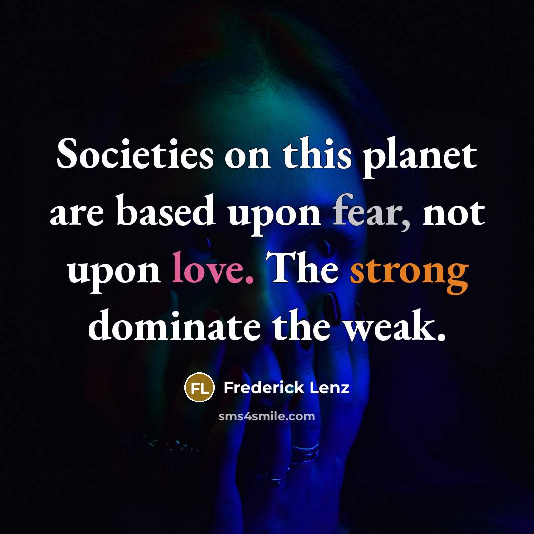 “Societies on this planet are based upon fear, not upon love. The strong dominate the weak.” quote by Frederick Lenz