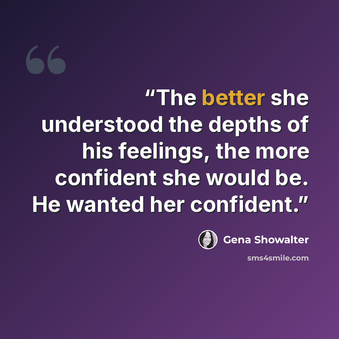 “The better she understood the depths of his feelings, the more confident she would be. He wanted her confident.” quote by Gena Showalter