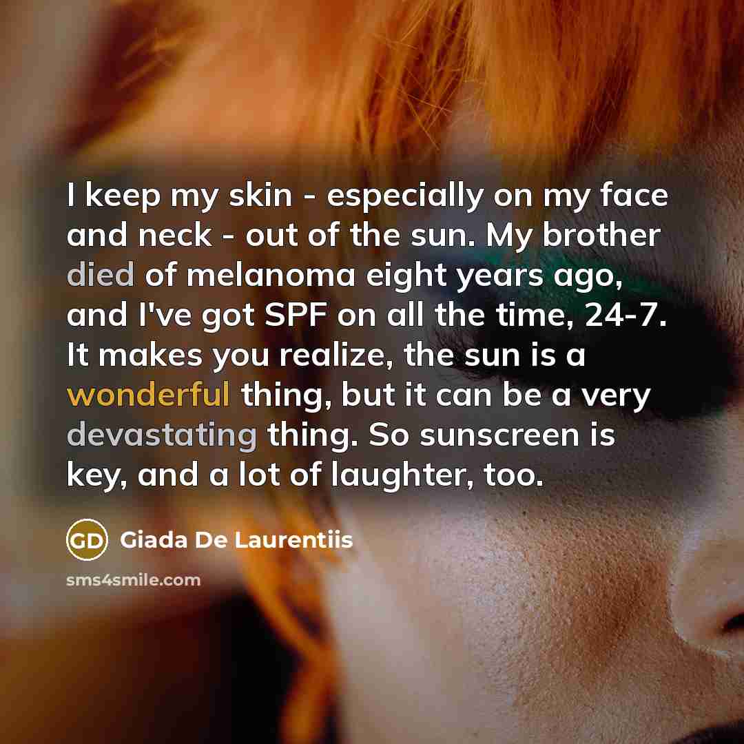 “I keep my skin - especially on my face and neck - out of the sun. My brother died of melanoma eight years ago, and I've got SPF on all the time, 24-7. It makes you realize, the sun is a wonderful thing, but it can be a very devastating thing. So sunscreen is key, and a lot of laughter, too.” quote by Giada De Laurentiis
