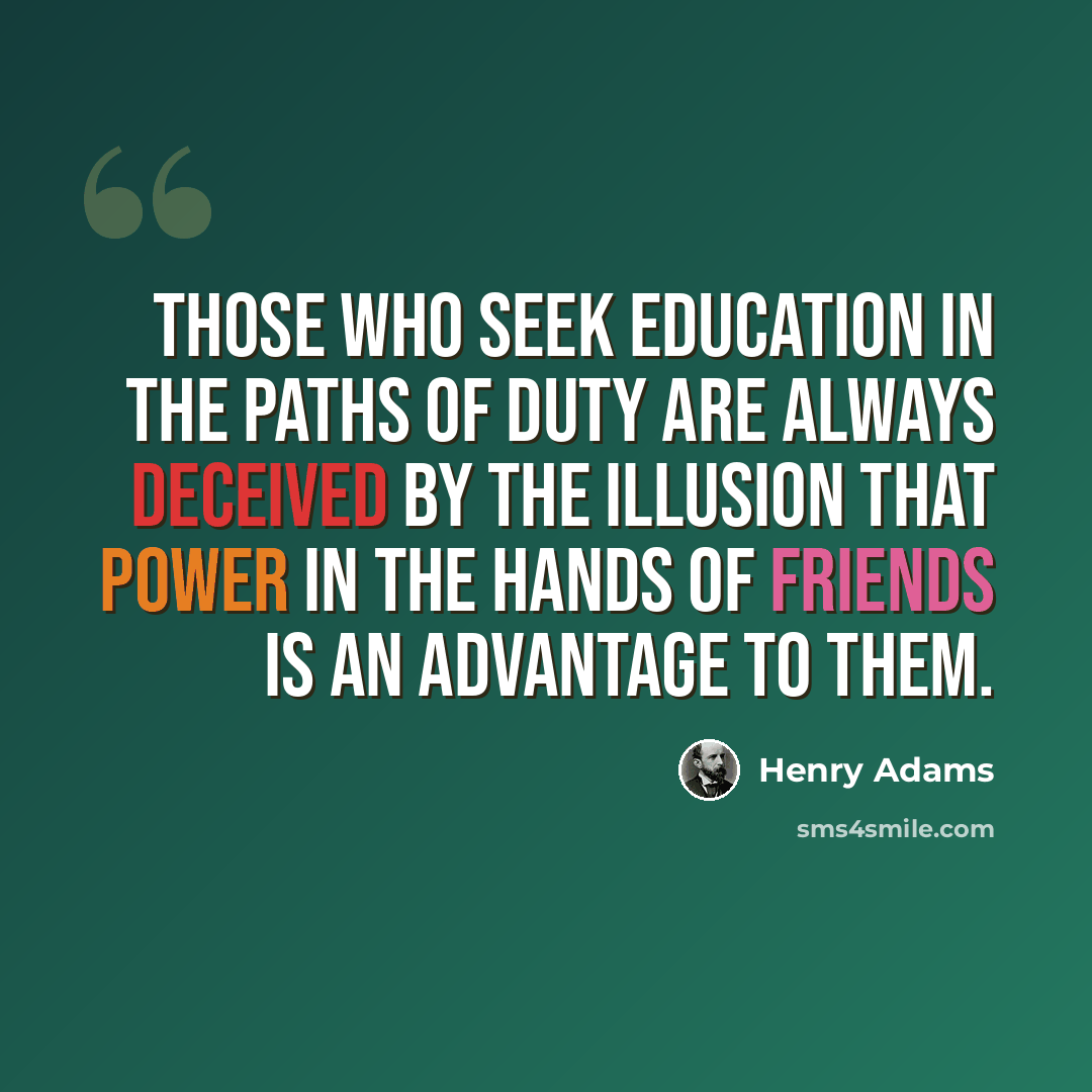 “Those who seek education in the paths of duty are always deceived by the illusion that power in the hands of friends is an advantage to them.” quote by Henry Adams