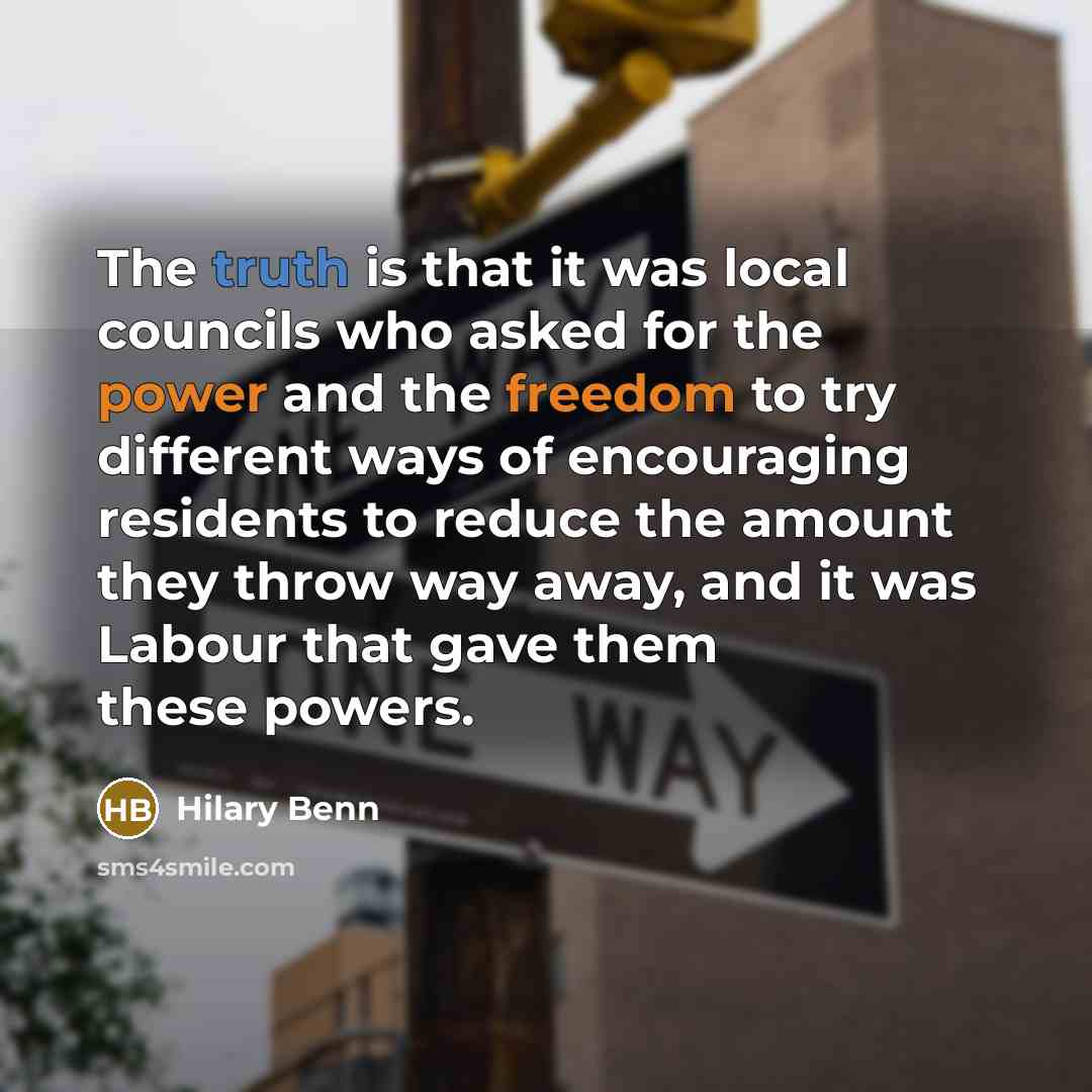 “The truth is that it was local councils who asked for the power and the freedom to try different ways of encouraging residents to reduce the amount they throw way away, and it was Labour that gave them these powers.” quote by Hilary Benn