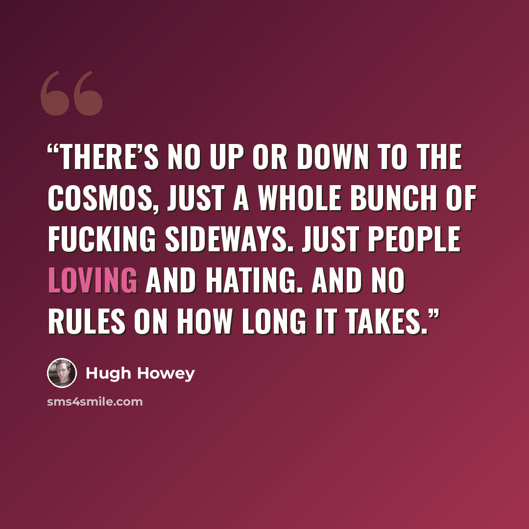 “There’s no up or down to the cosmos, just a whole bunch of fucking sideways. Just people loving and hating. And no rules on how long it takes.” quote by Hugh Howey
