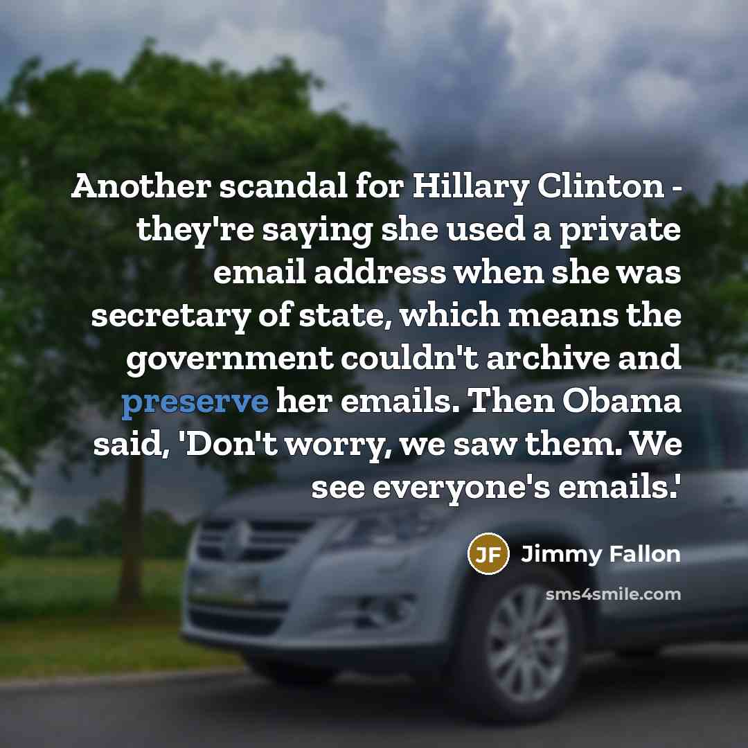 “Another scandal for Hillary Clinton - they're saying she used a private email address when she was secretary of state, which means the government couldn't archive and preserve her emails. Then Obama said, 'Don't worry, we saw them. We see everyone's emails.'” quote by Jimmy Fallon