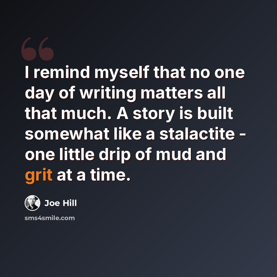 “I remind myself that no one day of writing matters all that much. A story is built somewhat like a stalactite - one little drip of mud and grit at a time.” quote by Joe Hill