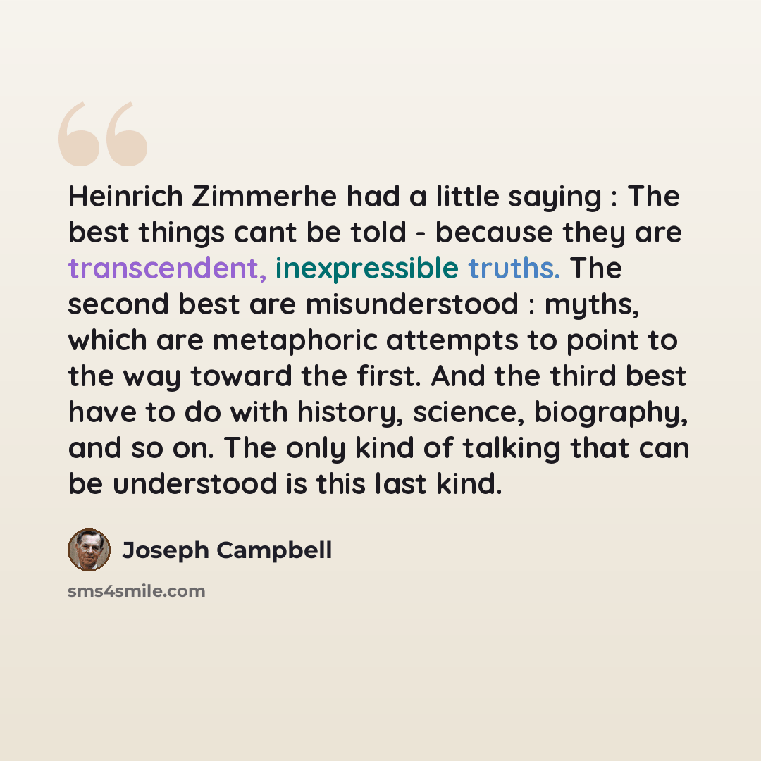 “Heinrich Zimmerhe had a little saying : The best things cant be told - because they are transcendent, inexpressible truths. The second best are misunderstood : myths, which are metaphoric attempts to point to the way toward the first. And the third best have to do with history, science, biography…” quote by Joseph Campbell
