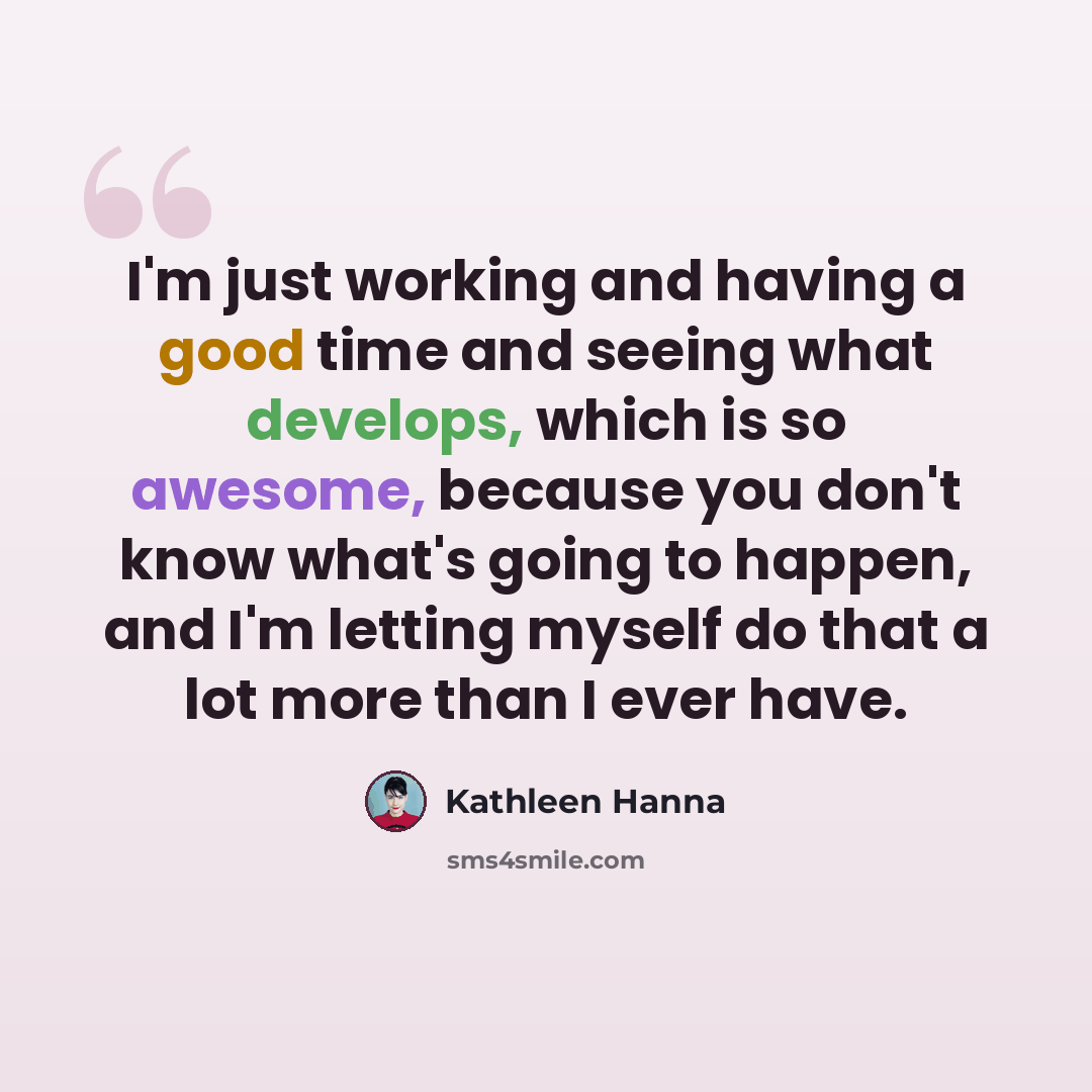 “I'm just working and having a good time and seeing what develops, which is so awesome, because you don't know what's going to happen, and I'm letting myself do that a lot more than I ever have.” quote by Kathleen Hanna