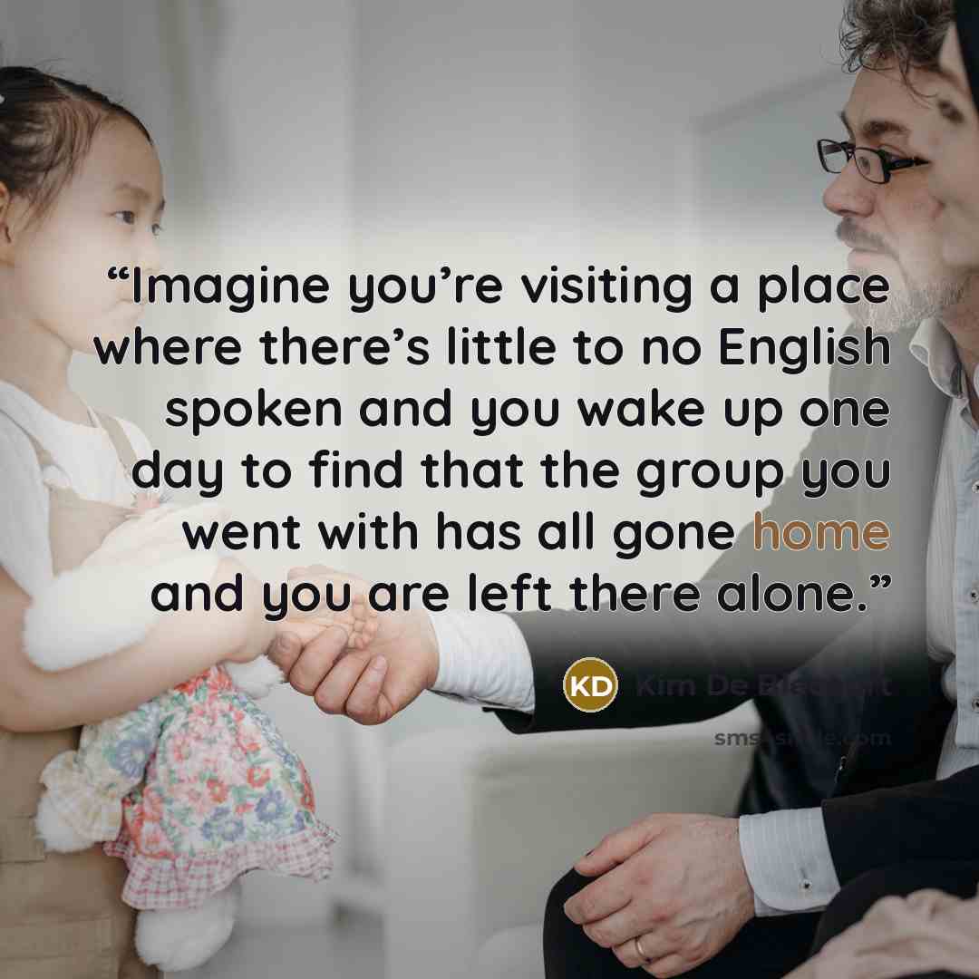 “Imagine you’re visiting a place where there’s little to no English spoken and you wake up one day to find that the group you went with has all gone home and you are left there alone.” quote by Kim De Blecourt