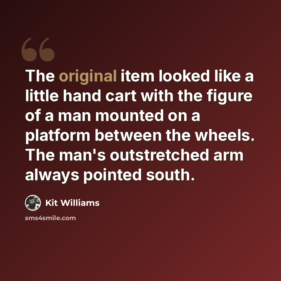 “The original item looked like a little hand cart with the figure of a man mounted on a platform between the wheels. The man's outstretched arm always pointed south.” quote by Kit Williams