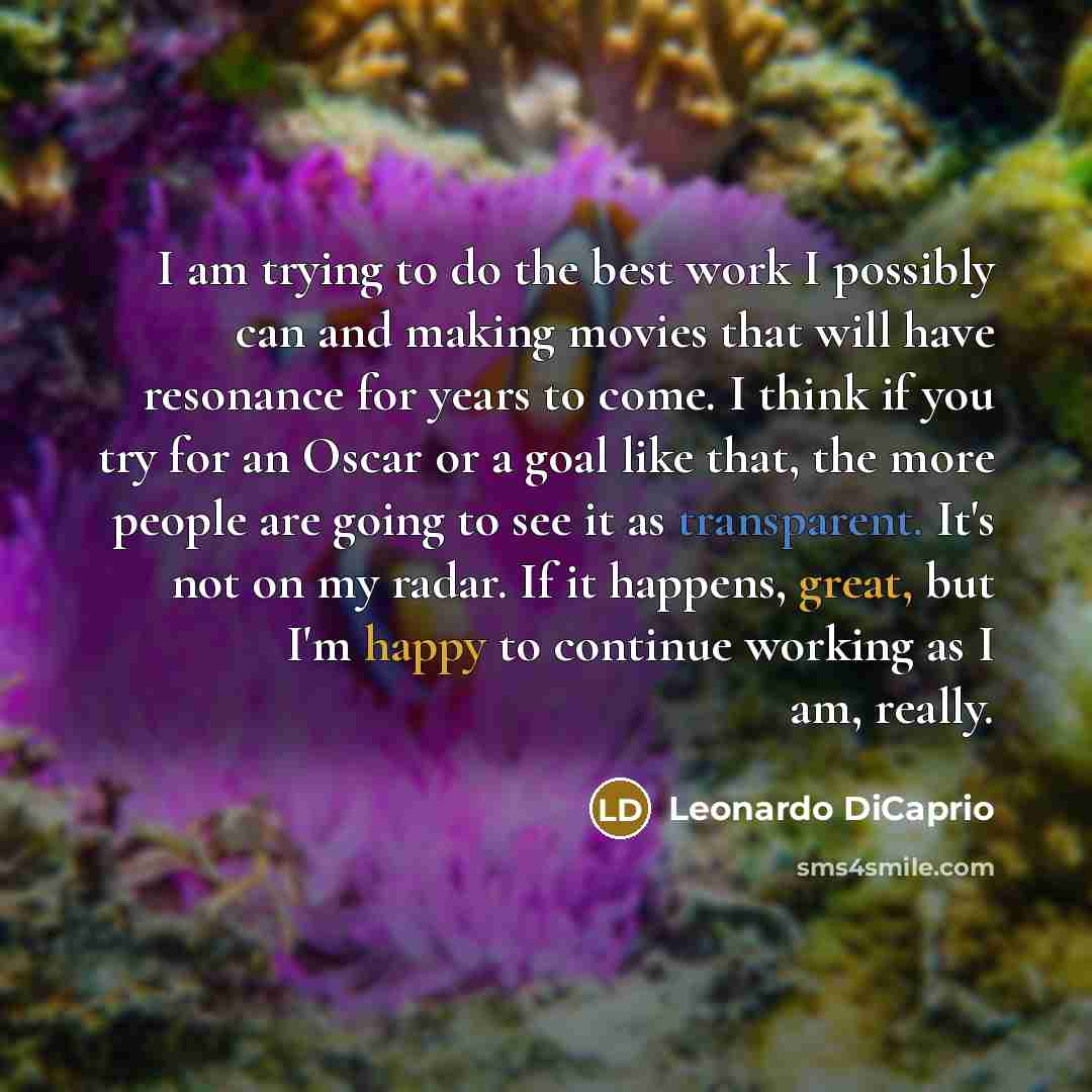 “I am trying to do the best work I possibly can and making movies that will have resonance for years to come. I think if you try for an Oscar or a goal like that, the more people are going to see it as transparent. It's not on my radar. If it happens, great, but I'm happy to continue working as I…” quote by Leonardo DiCaprio