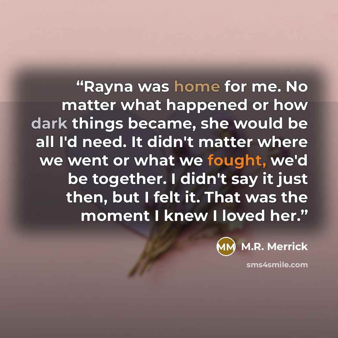 “Rayna was home for me. No matter what happened or how dark things became, she would be all I'd need. It didn't matter where we went or what we fought, we'd be together. I didn't say it just then, but I felt it. That was the moment I knew I loved her.” quote by M.R. Merrick