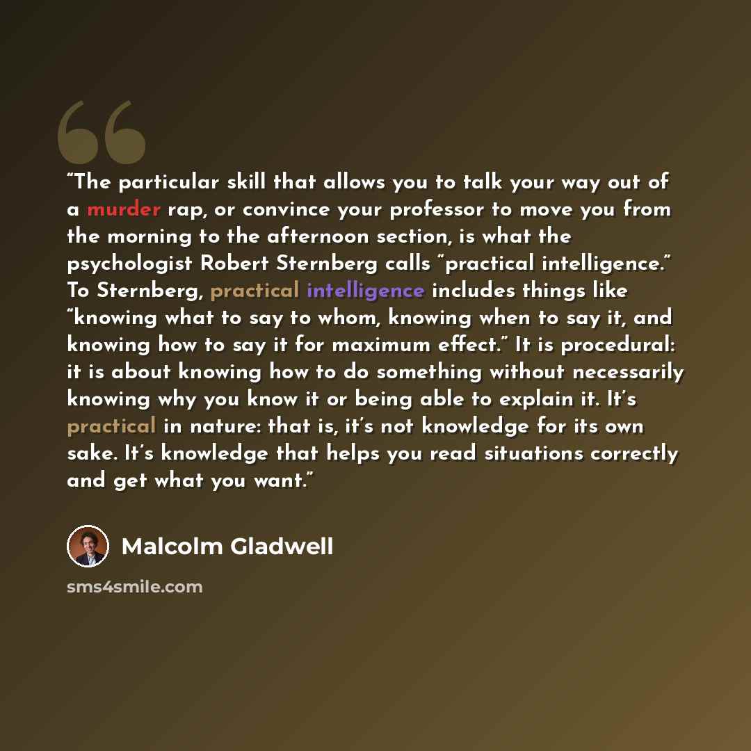 “The particular skill that allows you to talk your way out of a murder rap, or convince your professor to move you from the morning to the afternoon section, is what the psychologist Robert Sternberg calls “practical intelligence.” To Sternberg, practical intelligence includes things like “knowing…” quote by Malcolm Gladwell