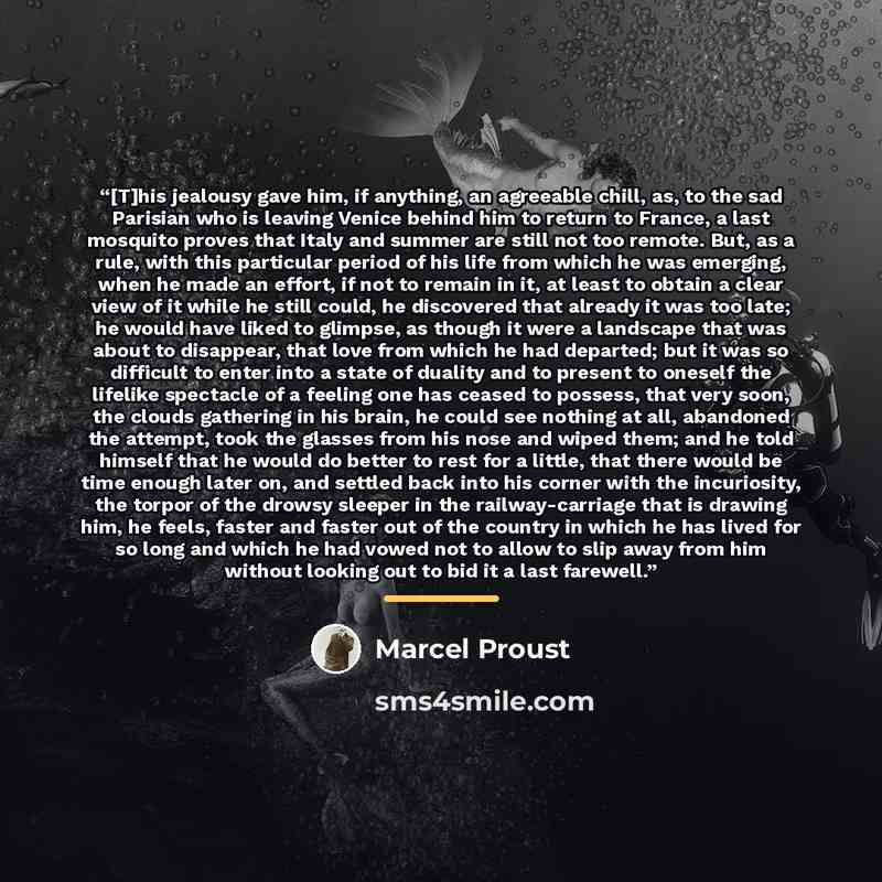 “[T]his jealousy gave him, if anything, an agreeable chill, as, to the sad Parisian who is leaving Venice behind him to return to France, a last mosquito proves that Italy and summer are still not too remote. But, as a rule, with this particular period of his life from which he was emerging, when…” quote by Marcel Proust