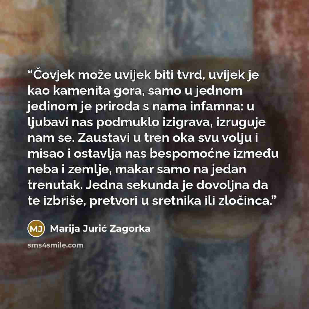 “Čovjek može uvijek biti tvrd, uvijek je kao kamenita gora, samo u jednom jedinom je priroda s nama infamna: u ljubavi nas podmuklo izigrava, izruguje nam se. Zaustavi u tren oka svu volju i misao i ostavlja nas bespomoćne između neba i zemlje, makar samo na jedan trenutak. Jedna sekunda je…” quote by Marija Jurić Zagorka