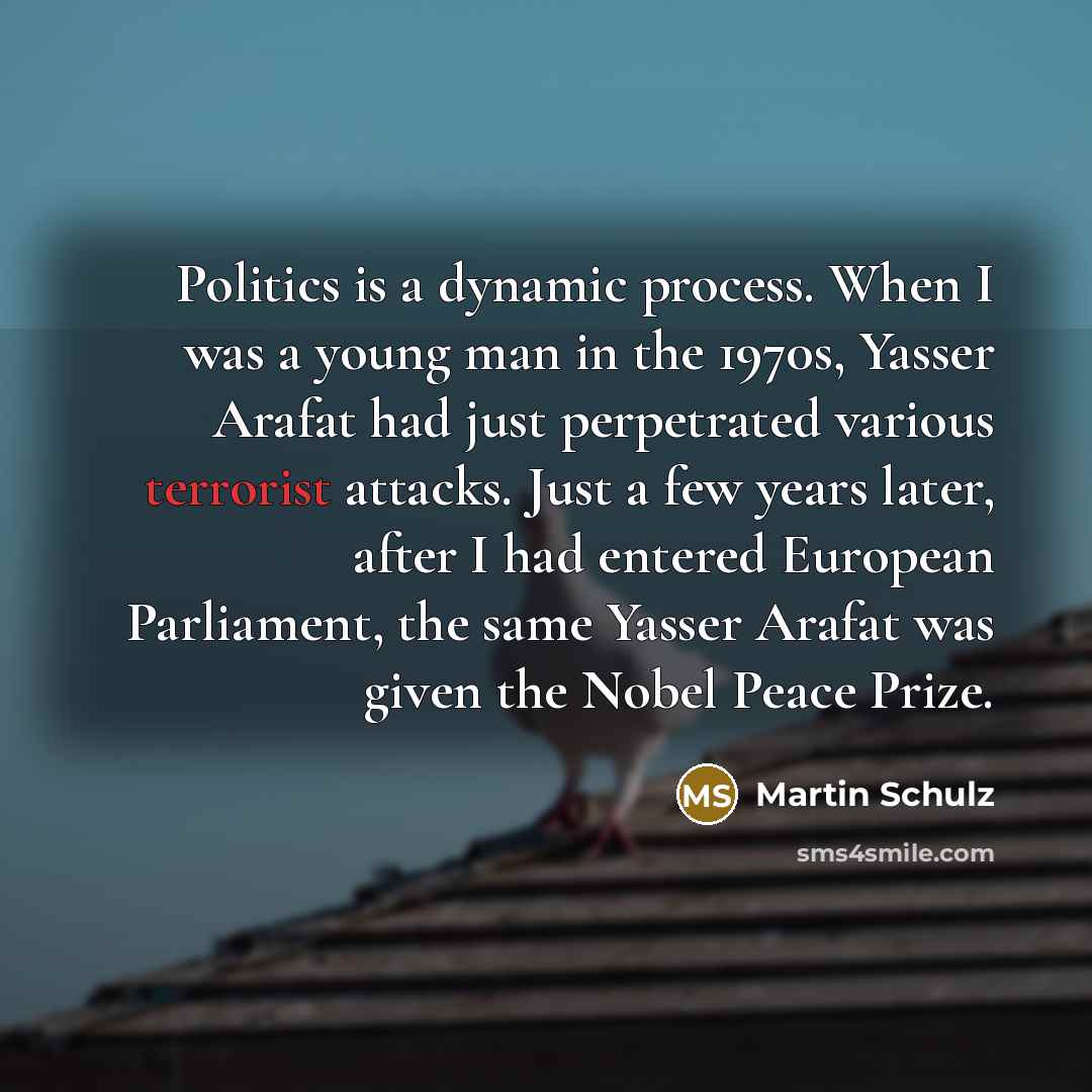 “Politics is a dynamic process. When I was a young man in the 1970s, Yasser Arafat had just perpetrated various terrorist attacks. Just a few years later, after I had entered European Parliament, the same Yasser Arafat was given the Nobel Peace Prize.” quote by Martin Schulz