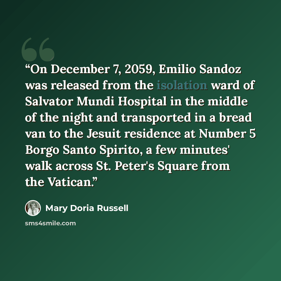 “On December 7, 2059, Emilio Sandoz was released from the isolation ward of Salvator Mundi Hospital in the middle of the night and transported in a bread van to the Jesuit residence at Number 5 Borgo Santo Spirito, a few minutes' walk across St. Peter's Square from the Vatican.” quote by Mary Doria Russell
