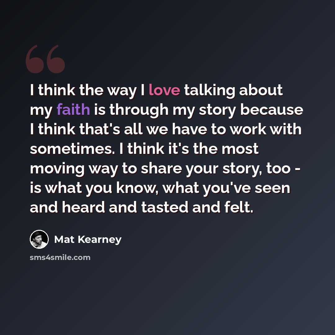 “I think the way I love talking about my faith is through my story because I think that's all we have to work with sometimes. I think it's the most moving way to share your story, too - is what you know, what you've seen and heard and tasted and felt.” quote by Mat Kearney