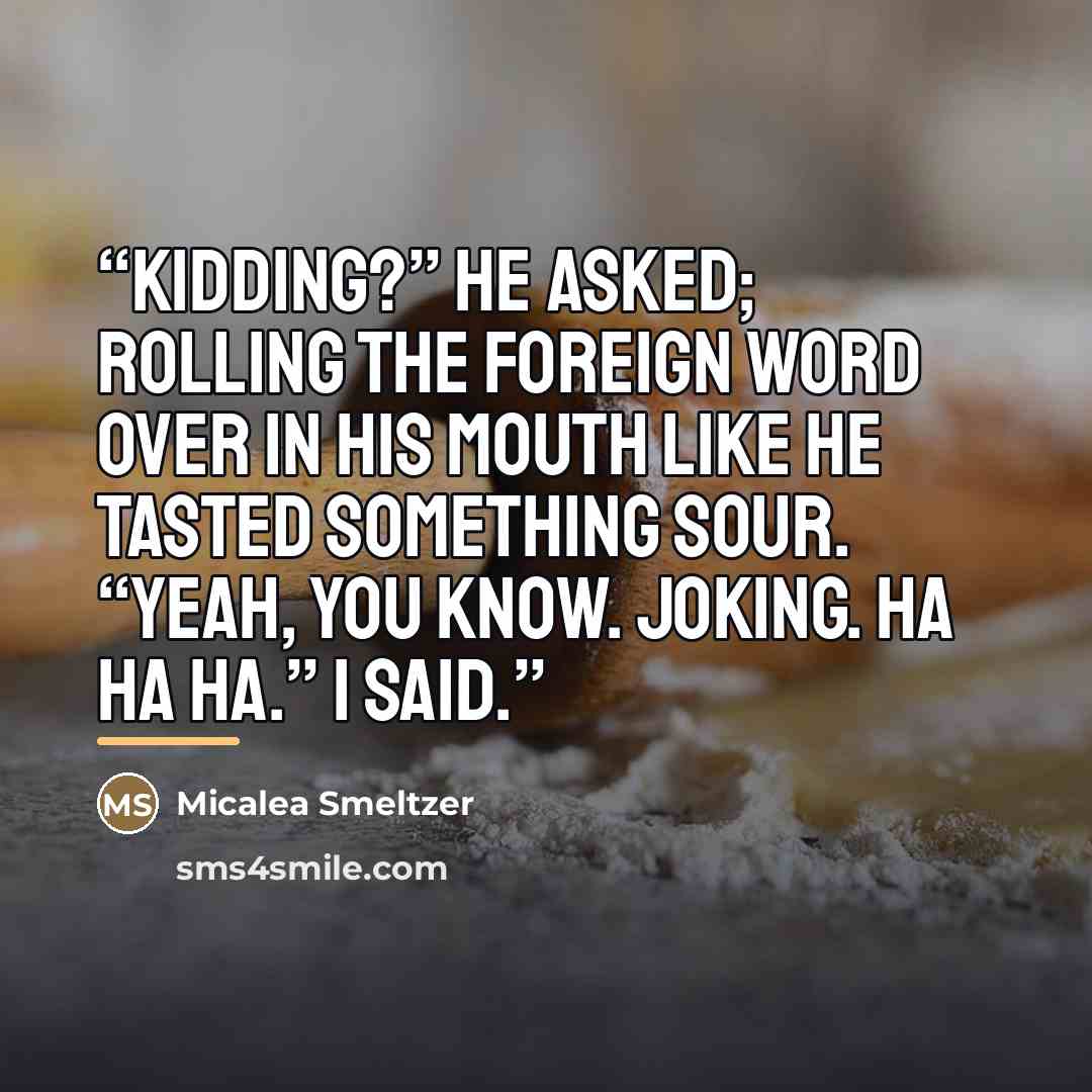 “Kidding?” He asked; rolling the foreign word over in his mouth like he tasted something sour. “Yeah, you know. Joking. Ha ha ha.” I said.” quote by Micalea Smeltzer