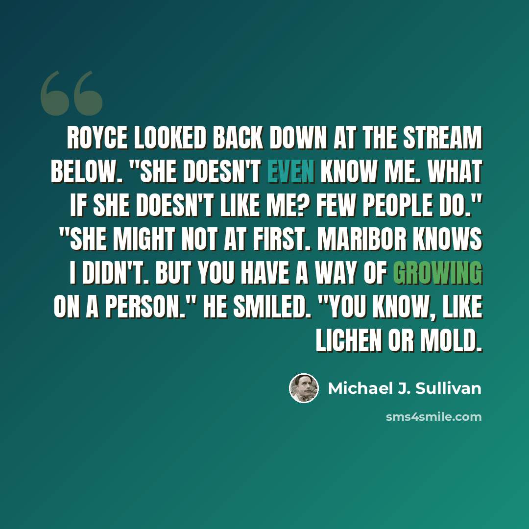 “Royce looked back down at the stream below. "She doesn't even know me. What if she doesn't like me? Few people do." "She might not at first. Maribor knows I didn't. But you have a way of growing on a person." He smiled. "You know, like lichen or mold.” quote by Michael J. Sullivan