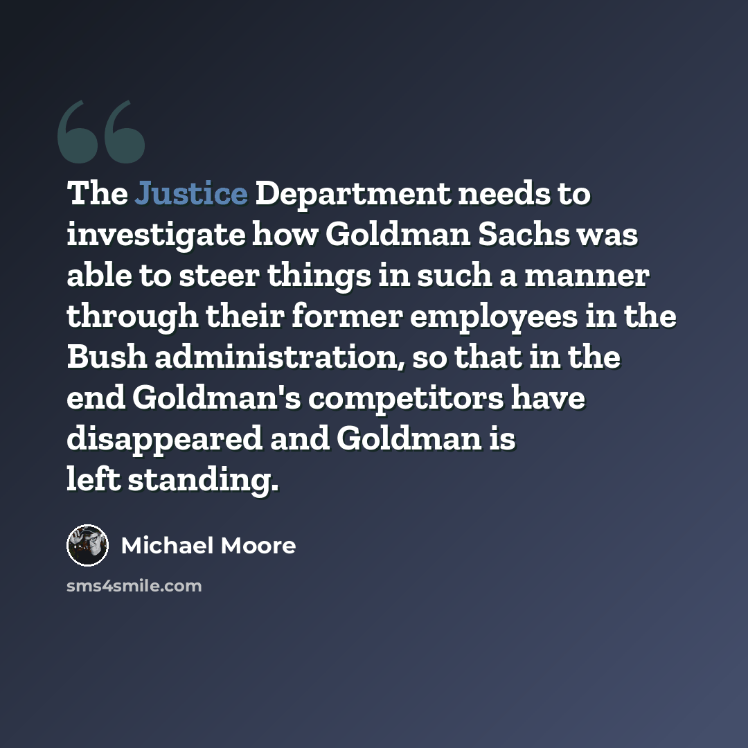 “The Justice Department needs to investigate how Goldman Sachs was able to steer things in such a manner through their former employees in the Bush administration, so that in the end Goldman's competitors have disappeared and Goldman is left standing.” quote by Michael Moore