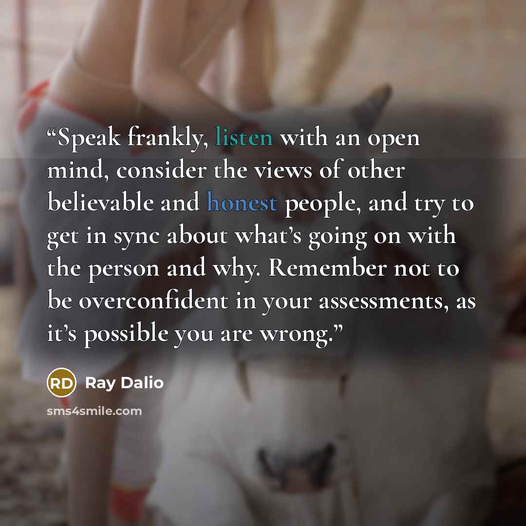“Speak frankly, listen with an open mind, consider the views of other believable and honest people, and try to get in sync about what’s going on with the person and why. Remember not to be overconfident in your assessments, as it’s possible you are wrong.” quote by Ray Dalio