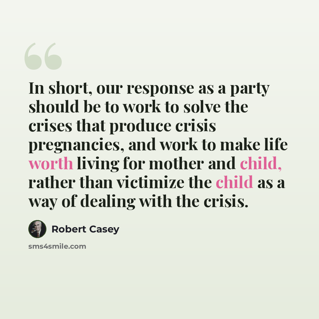 “In short, our response as a party should be to work to solve the crises that produce crisis pregnancies, and work to make life worth living for mother and child, rather than victimize the child as a way of dealing with the crisis.” quote by Robert Casey